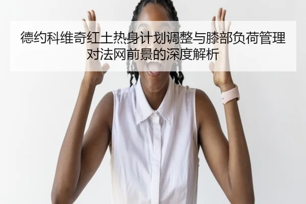 德约科维奇红土热身计划调整与膝部负荷管理对法网前景的深度解析